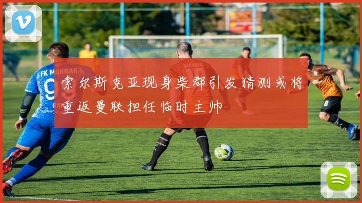 索尔斯克亚现身柴郡引发猜测或将重返曼联担任临时主帅