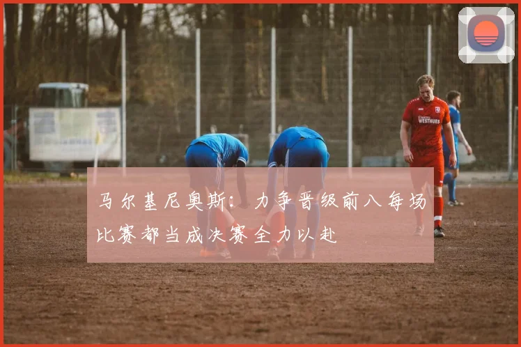 马尔基尼奥斯：力争晋级前八每场比赛都当成决赛全力以赴