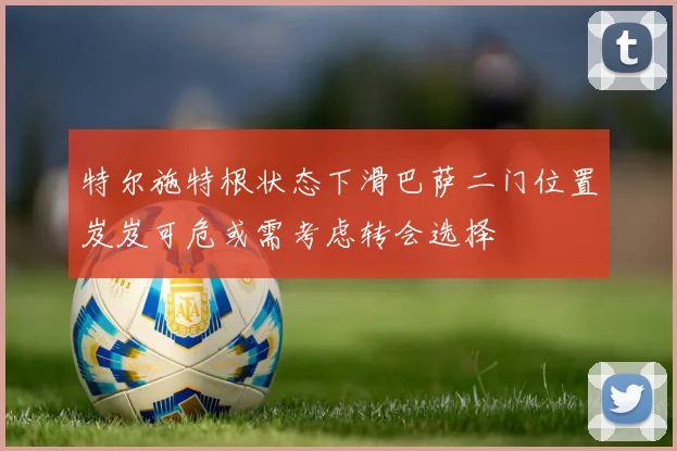特尔施特根状态下滑巴萨二门位置岌岌可危或需考虑转会选择