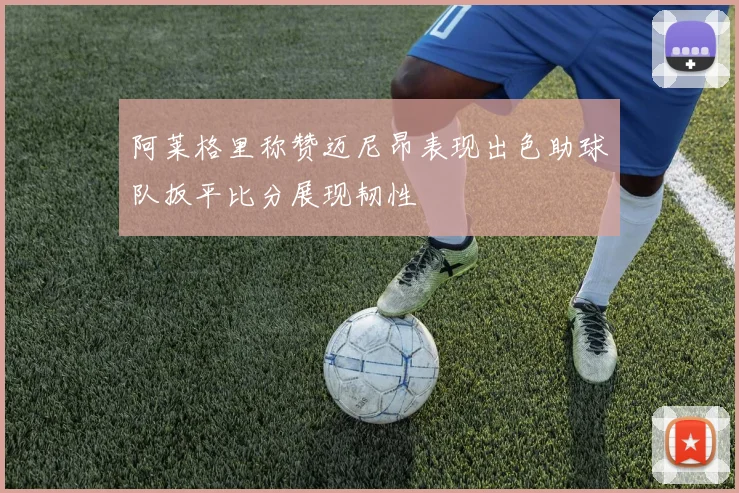 阿莱格里称赞迈尼昂表现出色助球队扳平比分展现韧性