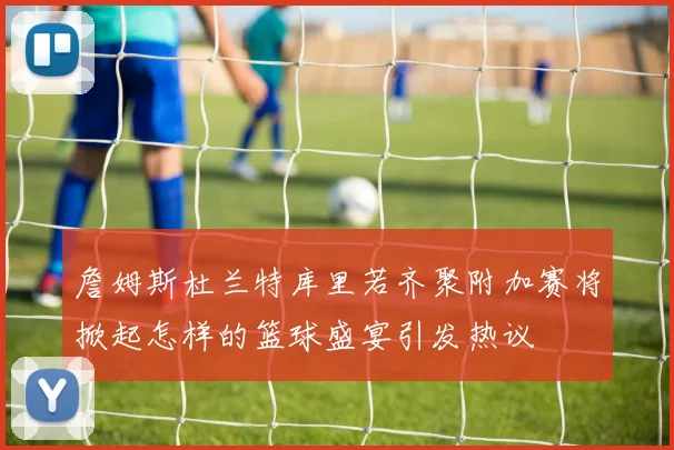 詹姆斯杜兰特库里若齐聚附加赛将掀起怎样的篮球盛宴引发热议