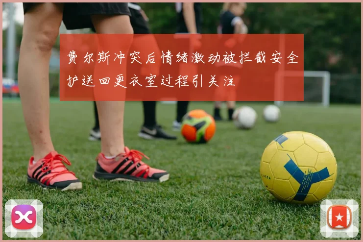 费尔斯冲突后情绪激动被拦截安全护送回更衣室过程引关注