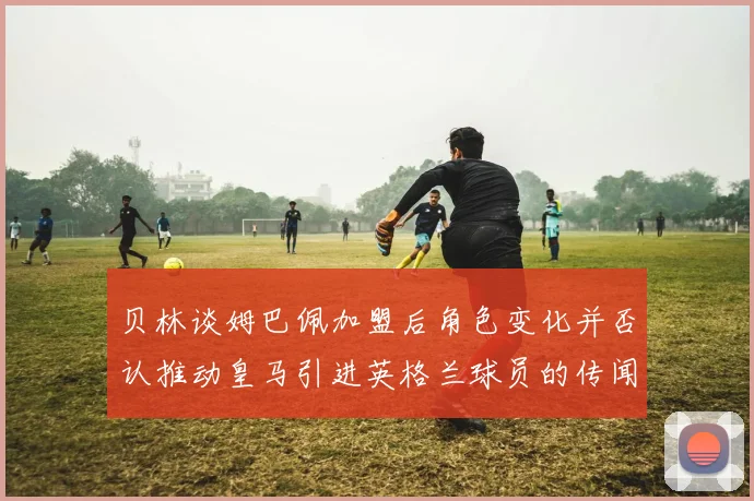 贝林谈姆巴佩加盟后角色变化并否认推动皇马引进英格兰球员的传闻